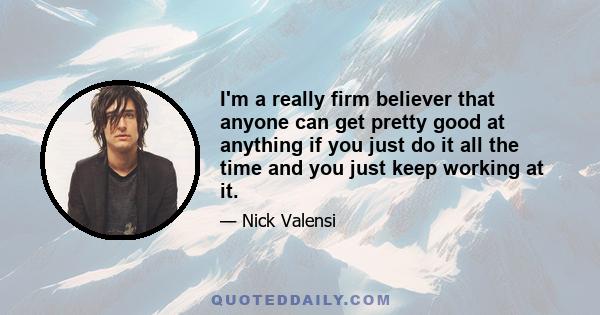 I'm a really firm believer that anyone can get pretty good at anything if you just do it all the time and you just keep working at it.