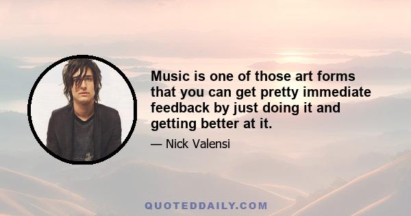 Music is one of those art forms that you can get pretty immediate feedback by just doing it and getting better at it.