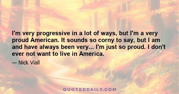 I'm very progressive in a lot of ways, but I'm a very proud American. It sounds so corny to say, but I am and have always been very... I'm just so proud. I don't ever not want to live in America.