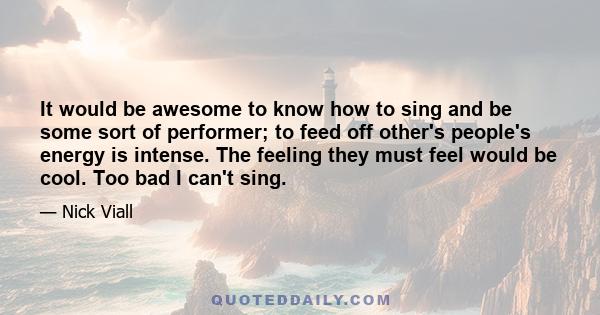 It would be awesome to know how to sing and be some sort of performer; to feed off other's people's energy is intense. The feeling they must feel would be cool. Too bad I can't sing.