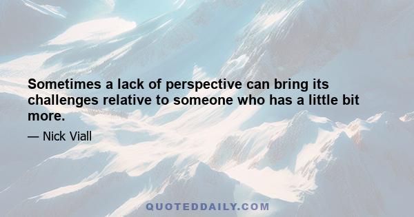 Sometimes a lack of perspective can bring its challenges relative to someone who has a little bit more.