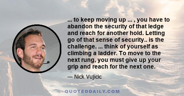 ... to keep moving up ... , you have to abandon the security of that ledge and reach for another hold. Letting go of that sense of security.. is the challenge. ... think of yourself as climbing a ladder. To move to the