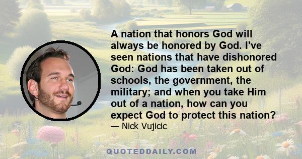 A nation that honors God will always be honored by God. I've seen nations that have dishonored God: God has been taken out of schools, the government, the military; and when you take Him out of a nation, how can you