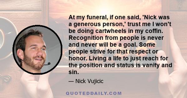 At my funeral, if one said, 'Nick was a generous person,' trust me I won't be doing cartwheels in my coffin. Recognition from people is never and never will be a goal. Some people strive for that respect or honor.