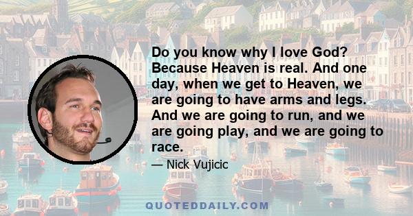 Do you know why I love God? Because Heaven is real. And one day, when we get to Heaven, we are going to have arms and legs. And we are going to run, and we are going play, and we are going to race.