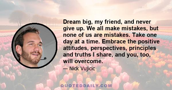 Dream big, my friend, and never give up. We all make mistakes, but none of us are mistakes. Take one day at a time. Embrace the positive attitudes, perspectives, principles and truths I share, and you, too, will