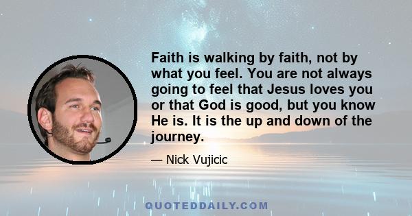 Faith is walking by faith, not by what you feel. You are not always going to feel that Jesus loves you or that God is good, but you know He is. It is the up and down of the journey.