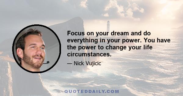 Focus on your dream and do everything in your power. You have the power to change your life circumstances.