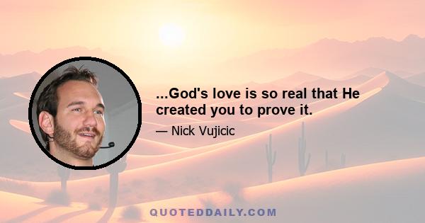 ...God's love is so real that He created you to prove it.