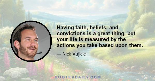 Having faith, beliefs, and convictions is a great thing, but your life is measured by the actions you take based upon them.