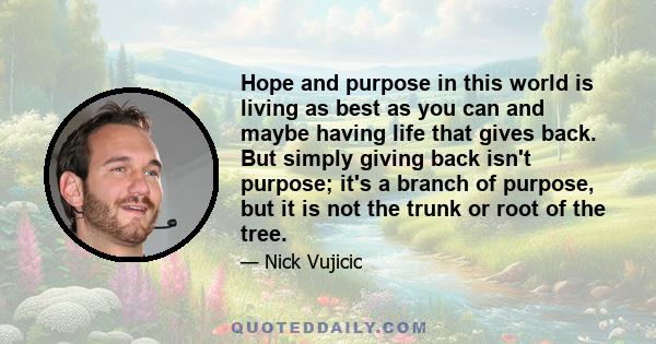 Hope and purpose in this world is living as best as you can and maybe having life that gives back. But simply giving back isn't purpose; it's a branch of purpose, but it is not the trunk or root of the tree.