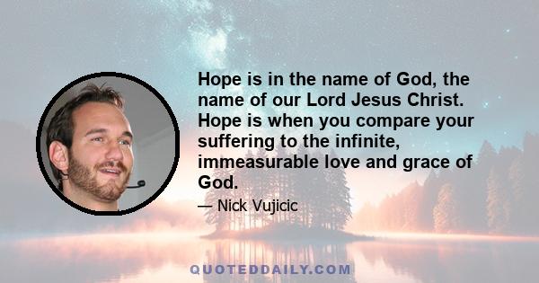 Hope is in the name of God, the name of our Lord Jesus Christ. Hope is when you compare your suffering to the infinite, immeasurable love and grace of God.