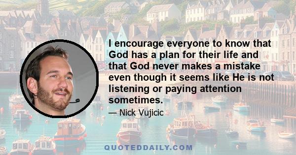 I encourage everyone to know that God has a plan for their life and that God never makes a mistake even though it seems like He is not listening or paying attention sometimes.