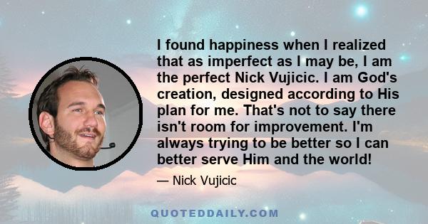 I found happiness when I realized that as imperfect as I may be, I am the perfect Nick Vujicic. I am God's creation, designed according to His plan for me. That's not to say there isn't room for improvement. I'm always