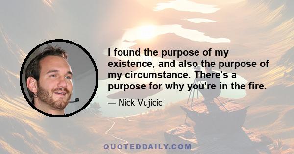 I found the purpose of my existence, and also the purpose of my circumstance. There's a purpose for why you're in the fire.