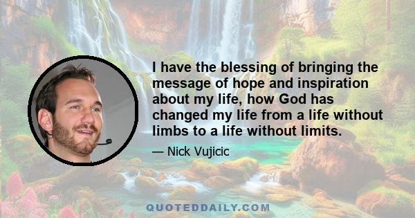 I have the blessing of bringing the message of hope and inspiration about my life, how God has changed my life from a life without limbs to a life without limits.