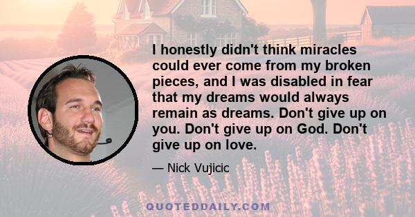 I honestly didn't think miracles could ever come from my broken pieces, and I was disabled in fear that my dreams would always remain as dreams. Don't give up on you. Don't give up on God. Don't give up on love.