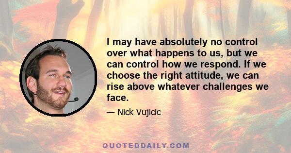 I may have absolutely no control over what happens to us, but we can control how we respond. If we choose the right attitude, we can rise above whatever challenges we face.