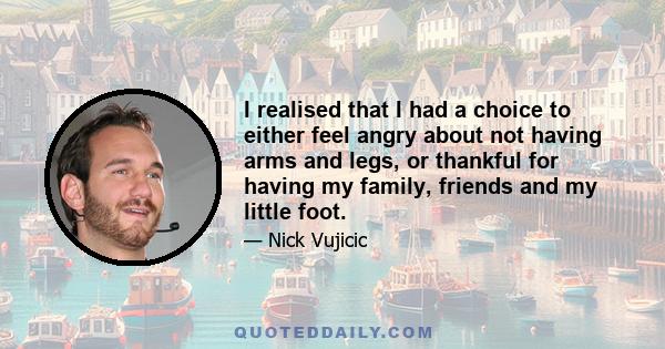 I realised that I had a choice to either feel angry about not having arms and legs, or thankful for having my family, friends and my little foot.