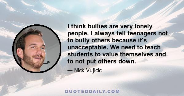 I think bullies are very lonely people. I always tell teenagers not to bully others because it's unacceptable. We need to teach students to value themselves and to not put others down.