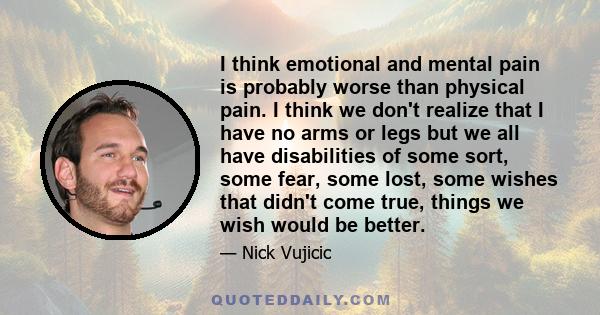 I think emotional and mental pain is probably worse than physical pain. I think we don't realize that I have no arms or legs but we all have disabilities of some sort, some fear, some lost, some wishes that didn't come