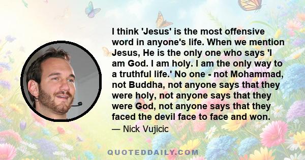 I think 'Jesus' is the most offensive word in anyone's life. When we mention Jesus, He is the only one who says 'I am God. I am holy. I am the only way to a truthful life.' No one - not Mohammad, not Buddha, not anyone