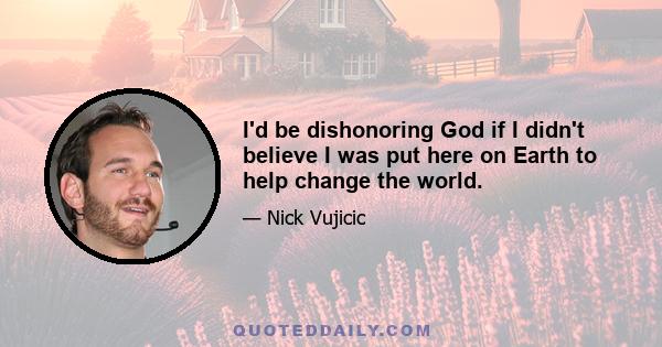 I'd be dishonoring God if I didn't believe I was put here on Earth to help change the world.