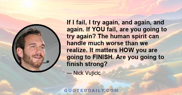 If I fail, I try again, and again, and again. If YOU fail, are you going to try again? The human spirit can handle much worse than we realize. It matters HOW you are going to FINISH. Are you going to finish strong?