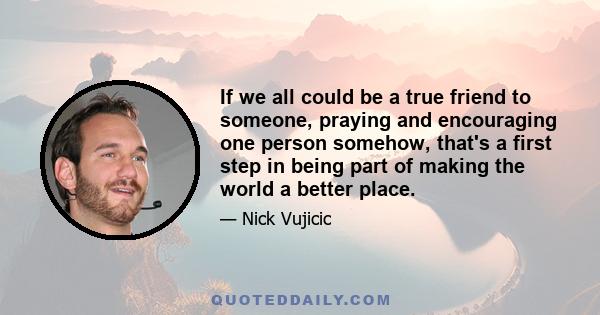 If we all could be a true friend to someone, praying and encouraging one person somehow, that's a first step in being part of making the world a better place.