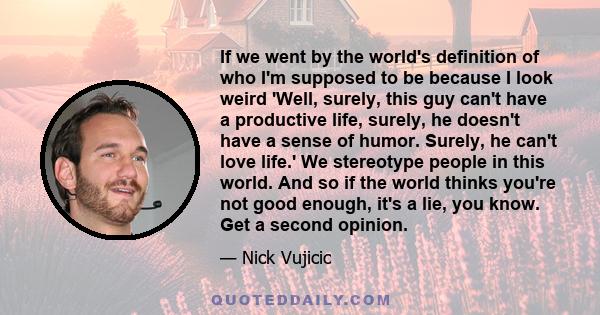 If we went by the world's definition of who I'm supposed to be because I look weird 'Well, surely, this guy can't have a productive life, surely, he doesn't have a sense of humor. Surely, he can't love life.' We