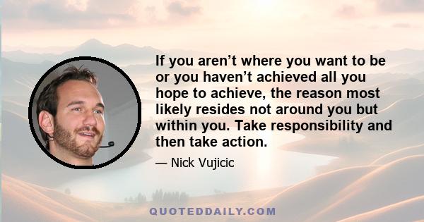 If you aren’t where you want to be or you haven’t achieved all you hope to achieve, the reason most likely resides not around you but within you. Take responsibility and then take action.