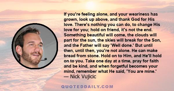 If you're feeling alone, and your weariness has grown, look up above, and thank God for His love. There's nothing you can do, to change His love for you; hold on friend, it's not the end. Something beautiful will come,