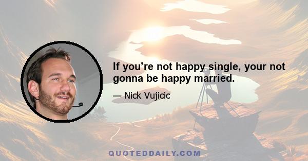 If you’re not happy single, your not gonna be happy married.