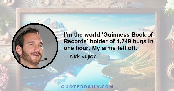 I'm the world 'Guinness Book of Records' holder of 1,749 hugs in one hour. My arms fell off.