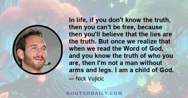 In life, if you don't know the truth, then you can't be free, because then you'll believe that the lies are the truth. But once we realize that when we read the Word of God, and you know the truth of who you are, then