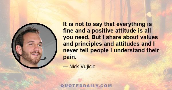 It is not to say that everything is fine and a positive attitude is all you need. But I share about values and principles and attitudes and I never tell people I understand their pain.