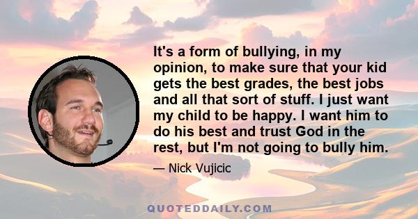 It's a form of bullying, in my opinion, to make sure that your kid gets the best grades, the best jobs and all that sort of stuff. I just want my child to be happy. I want him to do his best and trust God in the rest,