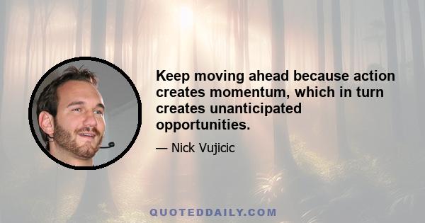 Keep moving ahead because action creates momentum, which in turn creates unanticipated opportunities.