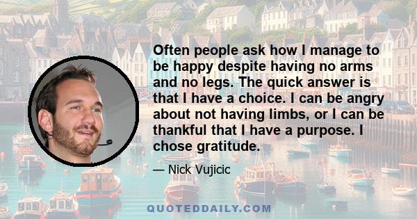 Often people ask how I manage to be happy despite having no arms and no legs. The quick answer is that I have a choice. I can be angry about not having limbs, or I can be thankful that I have a purpose. I chose