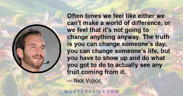 Often times we feel like either we can't make a world of difference, or we feel that it's not going to change anything anyway. The truth is you can change someone's day, you can change someone's life, but you have to