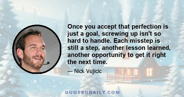 Once you accept that perfection is just a goal, screwing up isn't so hard to handle. Each misstep is still a step, another lesson learned, another opportunity to get it right the next time.