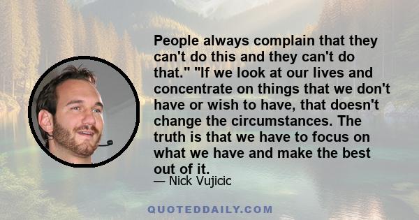 People always complain that they can't do this and they can't do that. If we look at our lives and concentrate on things that we don't have or wish to have, that doesn't change the circumstances. The truth is that we