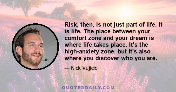 Risk, then, is not just part of life. It is life. The place between your comfort zone and your dream is where life takes place. It's the high-anxiety zone, but it's also where you discover who you are.