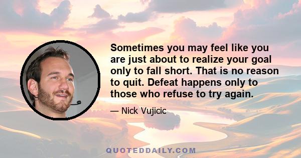 Sometimes you may feel like you are just about to realize your goal only to fall short. That is no reason to quit. Defeat happens only to those who refuse to try again.