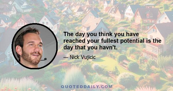 The day you think you have reached your fullest potential is the day that you havn't.