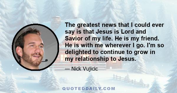 The greatest news that I could ever say is that Jesus is Lord and Savior of my life. He is my friend. He is with me wherever I go. I'm so delighted to continue to grow in my relationship to Jesus.