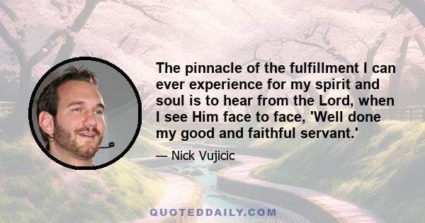 The pinnacle of the fulfillment I can ever experience for my spirit and soul is to hear from the Lord, when I see Him face to face, 'Well done my good and faithful servant.'