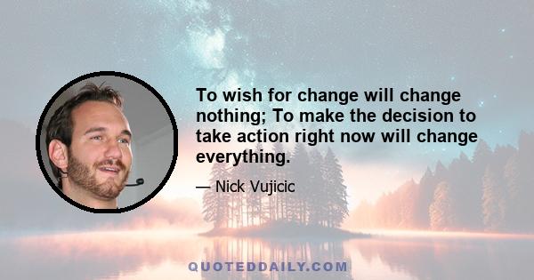 To wish for change will change nothing; To make the decision to take action right now will change everything.