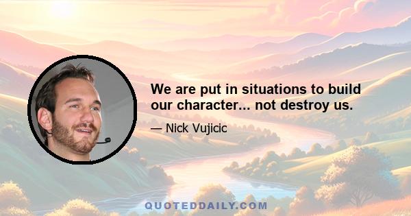 We are put in situations to build our character... not destroy us.