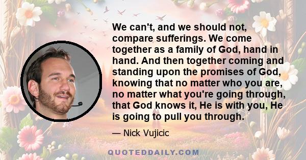 We can't, and we should not, compare sufferings. We come together as a family of God, hand in hand. And then together coming and standing upon the promises of God, knowing that no matter who you are, no matter what